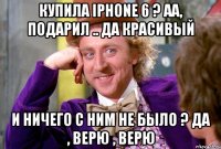 Купила iPhone 6 ? Аа, подарил .. Да красивый И ничего с Ним не было ? Да , верю , верю