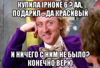 Купила iPhone 6 ? Аа, подарил .. Да красивый И ничего с Ним не было? Конечно верю