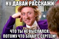 Ну давай расскажи что ты не выспался, потому что бухал с Сергеем!