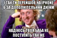 і так ти перейшов на iphone 6 за дополнітєльний дюйм надіюсь твоя баба не поступить так же