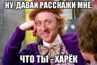 Ну, давай расскажи мне, что ты - харёк