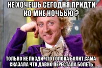 Не хочешь сегодня придти ко мне ночьью ? только не пизди что голова болит,сама сказала что давно перестала болеть