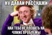 Ну давай расскажи Как тебе не плевать на чужие проблемы