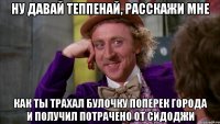 ну давай Теппенай, расскажи мне как ты трахал булочку поперек города и получил потрачено от Сидоджи