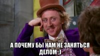  А почему бы нам не заняться делом ;)