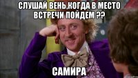 Слушай Вень,когда в Место встречи пойдем ?? САМИРА