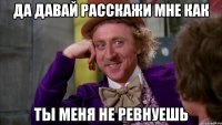да давай расскажи мне как ты меня не ревнуешь