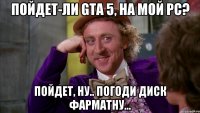 Пойдет-ли GTA 5, на мой РС? Пойдет, ну.. ПОГОДИ диск фарматну...
