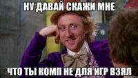 ну давай скажи мне что ты комп не для игр взял