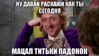 ну давай раскажи как ты сегодня мацал титьки падонок