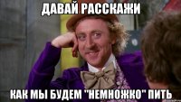 Давай расскажи Как мы будем "немножко" пить