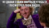 Ну давай скажи жирный чтобы я посмотрел твои видео 