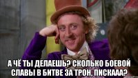  А чё ты делаешь? Сколько боевой славы в Битве За Трон, Пискааа?