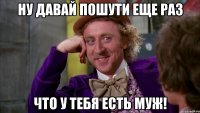 Ну давай пошути еще раз что у тебя есть муж!