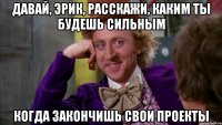 Давай, Эрик, расскажи, каким ты будешь сильным Когда закончишь свои проекты