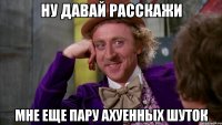 ну давай расскажи мне еще пару ахуенных шуток