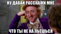 ну давай расскажи мне что ты не на пьёшься