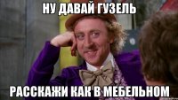 ну давай гузель расскажи как в мебельном