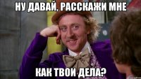 НУ ДАВАЙ, РАССКАЖИ МНЕ КАК ТВОИ ДЕЛА?