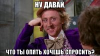 Ну давай, что ты опять хочешь спросить?