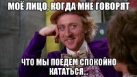 МОЁ ЛИЦО, КОГДА МНЕ ГОВОРЯТ ЧТО МЫ ПОЕДЕМ СПОКОЙНО КАТАТЬСЯ...