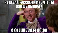 Ну давай, расскажи мне, что ты ждешь выплату с 01 June 2014 00:00