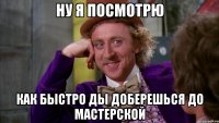 Ну я посмотрю как быстро ды доберешься до мастерской