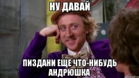 Ну давай пиздани еще что-нибудь Андрюшка