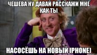 чешева ну давай расскажи мне как ты насосёшь на новый iphone)