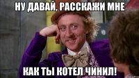 НУ ДАВАЙ, РАССКАЖИ МНЕ КАК ТЫ КОТЕЛ ЧИНИЛ!