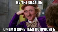 Ну ты знаешь о чем я хочу тебя попросить