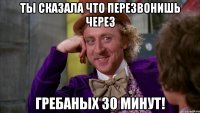 ты сказала что перезвонишь через гребаных 30 минут!