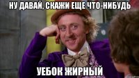 ну давай, скажи еще что-нибудь уебок жирный