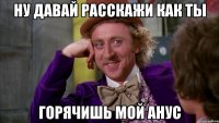 Ну давай расскажи как ты горячишь мой анус