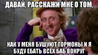 Давай, расскажи мне о том, как у меня бушуют гормоны и я буду ебать всех баб вокруг
