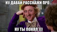 Ну давай расскажи про... ну ты понял )))