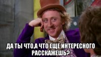  Да ты что,а что еще интересного расскажешь?