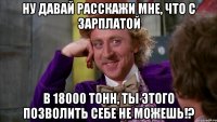 ну давай расскажи мне, что с зарплатой в 18000 тонн, ты этого позволить себе не можешь!?