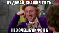 Ну давай, скажи что ты Не хочешь айфон 6
