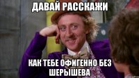 Давай расскажи Как тебе офигенно без Шерышева