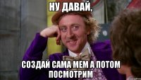 Ну давай, Создай сама мем а потом посмотрим