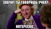 Значит ты говоришь учил? Интересно...