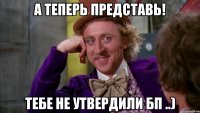 А теперь представь! Тебе не утвердили БП ..)