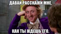 Давай,расскажи мне, как ты ждешь его.