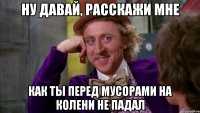 ну давай, расскажи мне как ты перед мусорами на колени не падал