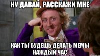 Ну давай, расскажи мне Как ты будешь делать мемы каждый час