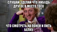 слушай зделай что нибудь другое в место того что смотреть на поней и пить белку
