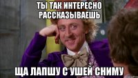 ты так интересно рассказываешь ща лапшу с ушей сниму