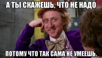 А ты скажешь, что не надо Потому что так сама не умеешь.