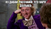 Ну давай ,расскажи ,что Варя долбаеб 